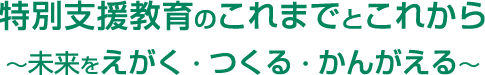 特別支援教育のこれまでとこれから　〜未来をえがく・つくる・かんがえる〜